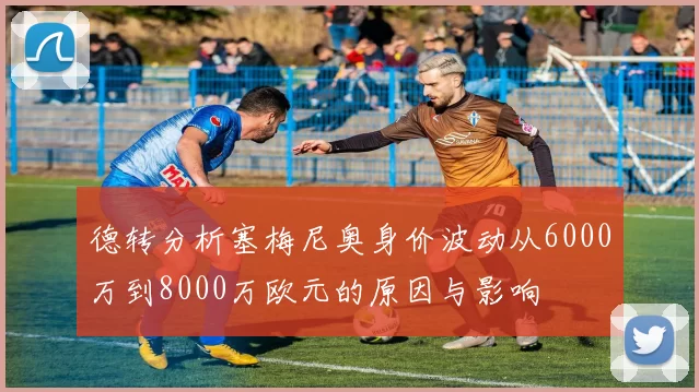 德转分析塞梅尼奥身价波动从6000万到8000万欧元的原因与影响