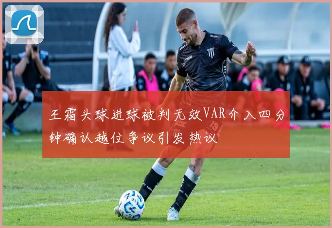 王霜头球进球被判无效VAR介入四分钟确认越位争议引发热议