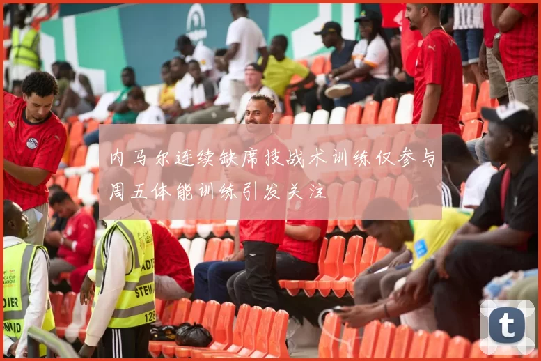 内马尔连续缺席技战术训练仅参与周五体能训练引发关注