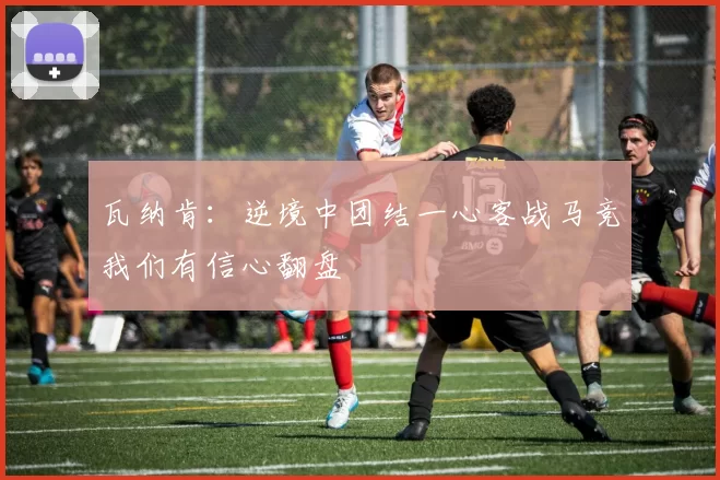 瓦纳肯：逆境中团结一心客战马竞我们有信心翻盘