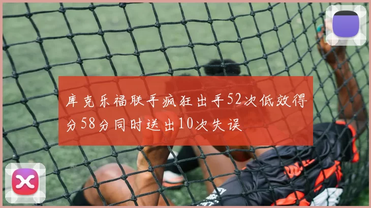 库克乐福联手疯狂出手52次低效得分58分同时送出10次失误