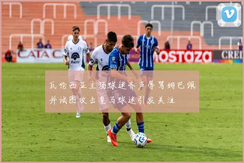 瓦伦西亚主场球迷齐声辱骂姆巴佩并试图攻击皇马球迷引发关注