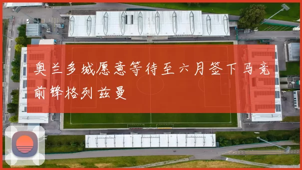 奥兰多城愿意等待至六月签下马竞前锋格列兹曼