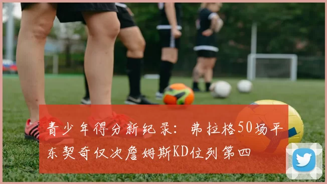 青少年得分新纪录：弗拉格50场平东契奇仅次詹姆斯KD位列第四