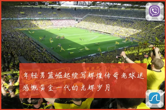 年轻男篮崛起续写辉煌传奇老球迷感慨黄金一代的光辉岁月