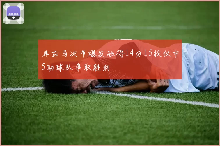 库兹马次节爆发独得14分15投仅中5助球队争取胜利