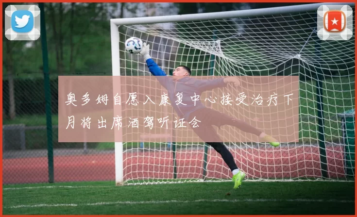 奥多姆自愿入康复中心接受治疗下月将出席酒驾听证会