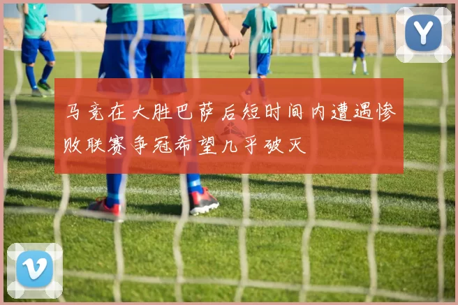 马竞在大胜巴萨后短时间内遭遇惨败联赛争冠希望几乎破灭