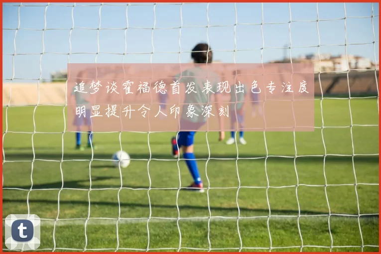 追梦谈霍福德首发表现出色专注度明显提升令人印象深刻