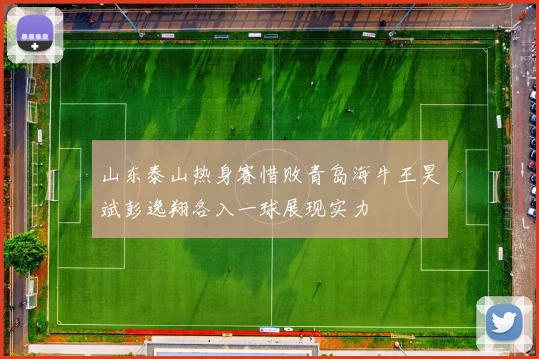 山东泰山热身赛惜败青岛海牛王昊斌彭逸翔各入一球展现实力