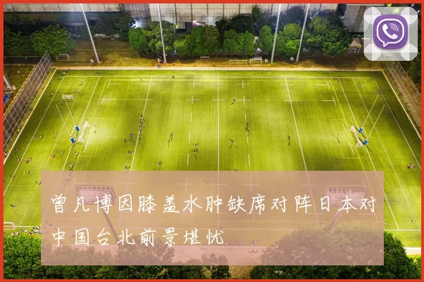 曾凡博因膝盖水肿缺席对阵日本对中国台北前景堪忧