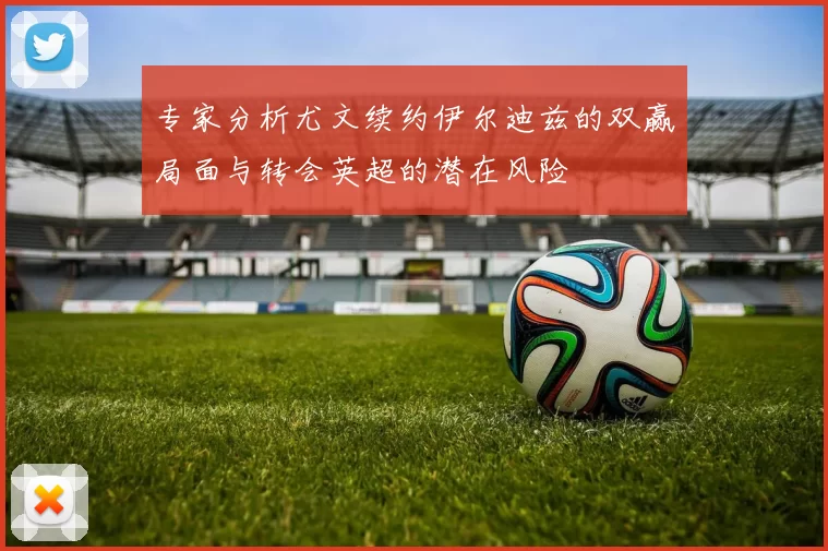 专家分析尤文续约伊尔迪兹的双赢局面与转会英超的潜在风险
