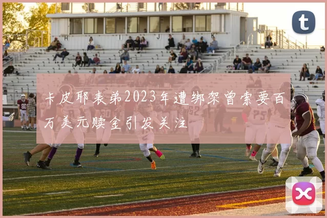 卡皮耶表弟2023年遭绑架曾索要百万美元赎金引发关注