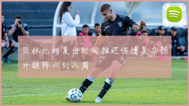 贝林厄姆复出时间推迟伤情复杂预计缺阵六到八周
