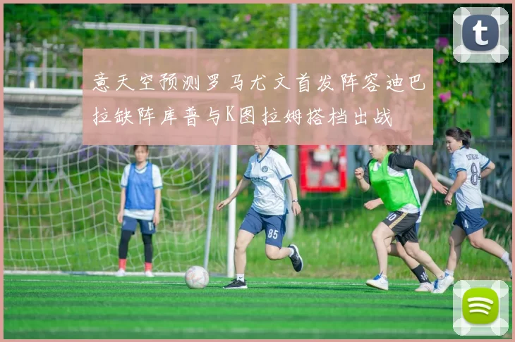 意天空预测罗马尤文首发阵容迪巴拉缺阵库普与K图拉姆搭档出战