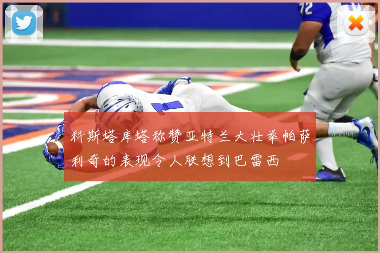 科斯塔库塔称赞亚特兰大壮举帕萨利奇的表现令人联想到巴雷西